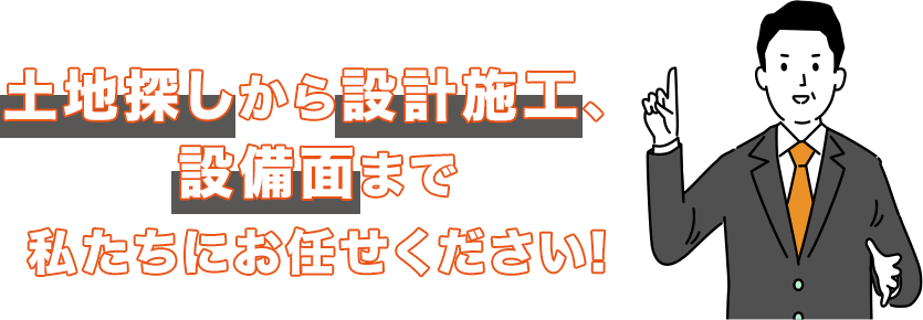 土地探しから設計施工、設備面まで私たちにお任せください。